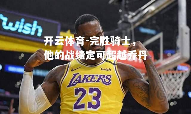 完胜骑士，他的战绩定可超越乔丹