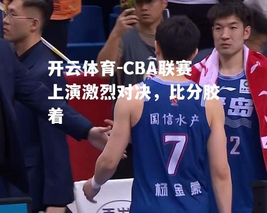 CBA联赛上演激烈对决，比分胶着