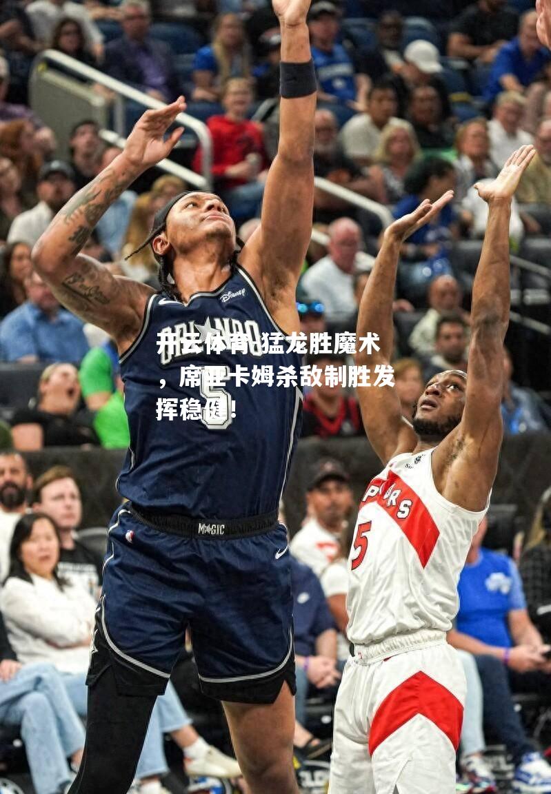 猛龙胜魔术，席亚卡姆杀敌制胜发挥稳健！