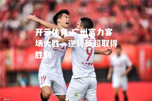 广州富力客场大胜，逆转反超取得胜利